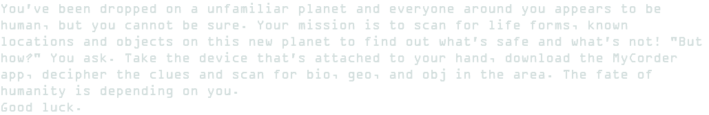 You've been dropped on a unfamiliar planet and everyone around you appears to be human, but you cannot be sure. Your mission is to scan for life forms, known locations and objects on this new planet to find out what's safe and what's not! "But how?" You ask. Take the device that's attached to your hand, download the MyCorder app, decipher the clues and scan for bio, geo, and obj in the area. The fate of humanity is depending on you. Good luck. 